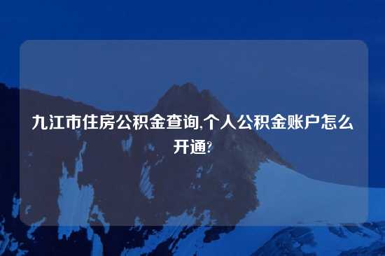 九江市住房公积金查询,个人公积金账户怎么开通?