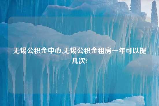 无锡公积金中心,无锡公积金租房一年可以提几次?