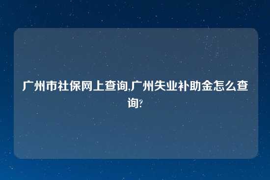 广州市社保网上查询,广州失业补助金怎么查询?
