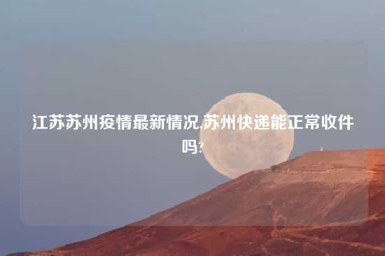 江苏苏州疫情最新情况,苏州快递能正常收件吗?