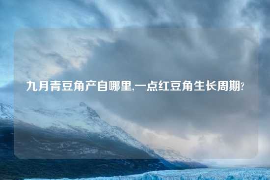 九月青豆角产自哪里,一点红豆角生长周期?