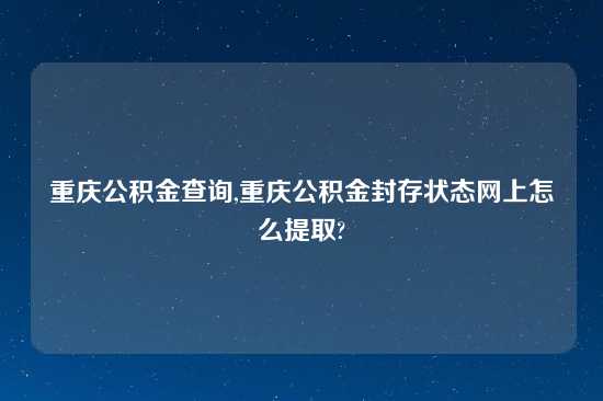 重庆公积金查询,重庆公积金封存状态网上怎么提取?
