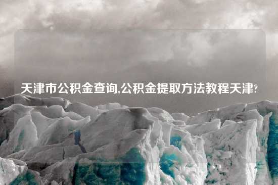 天津市公积金查询,公积金提取方法教程天津?