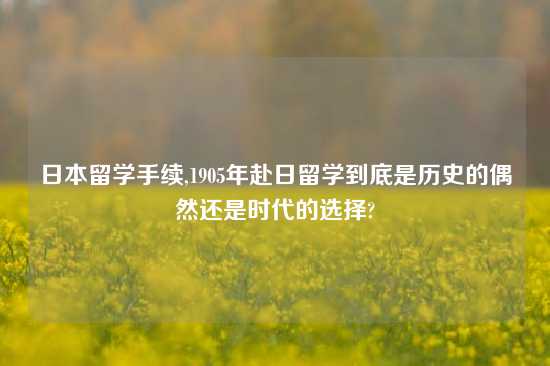 日本留学手续,1905年赴日留学到底是历史的偶然还是时代的选择?