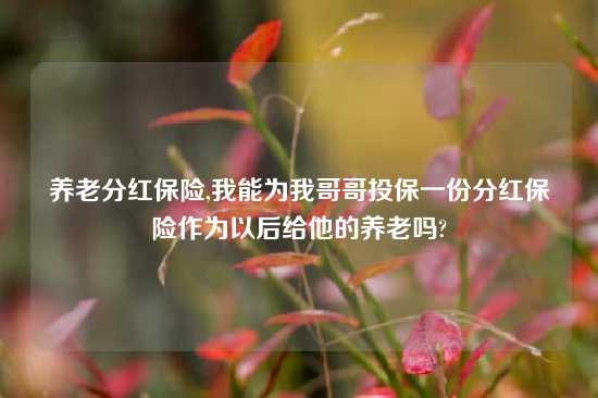 养老分红保险,我能为我哥哥投保一份分红保险作为以后给他的养老吗?
