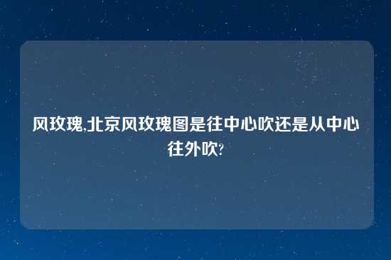 风玫瑰,北京风玫瑰图是往中心吹还是从中心往外吹?