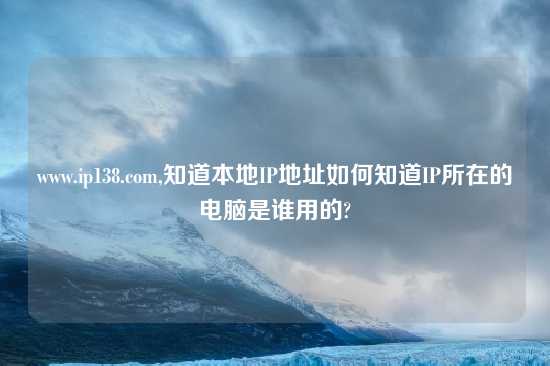 www.ip138.com,知道本地IP地址如何知道IP所在的电脑是谁用的?