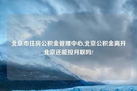 北京市住房公积金管理中心,北京公积金离开北京还能按月取吗?