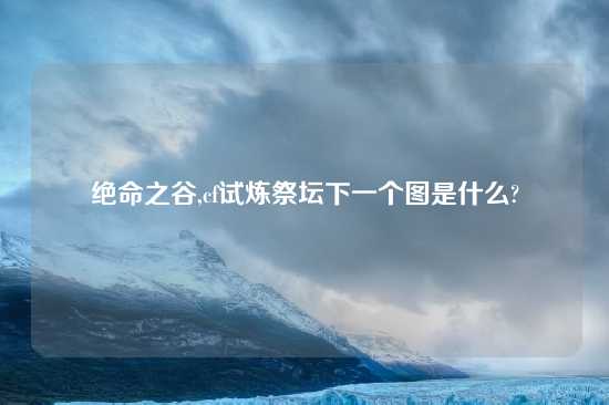 绝命之谷,cf试炼祭坛下一个图是什么?