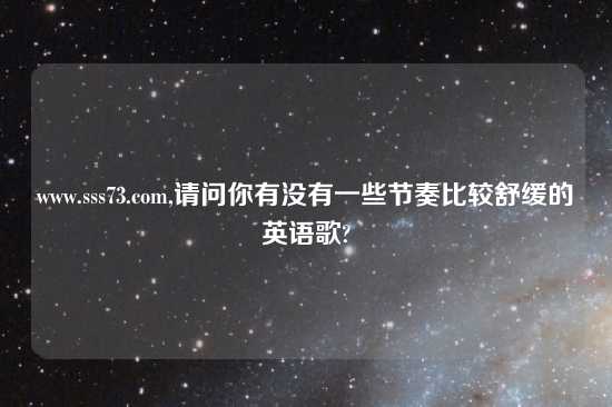 www.sss73.com,请问你有没有一些节奏比较舒缓的英语歌?