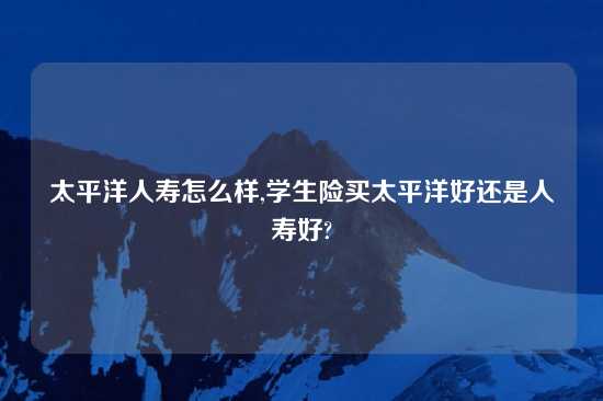 太平洋人寿怎么样,学生险买太平洋好还是人寿好?