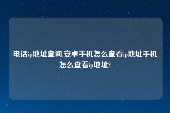 电话ip地址查询,安卓手机怎么查看ip地址手机怎么查看ip地址?