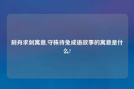 刻舟求剑寓意,守株待兔成语故事的寓意是什么?