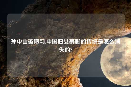 孙中山破陋习,中国妇女裹脚的传统是怎么消失的?
