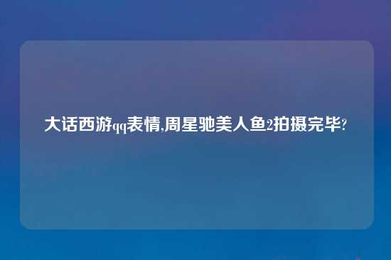 大话西游qq表情,周星驰美人鱼2拍摄完毕?