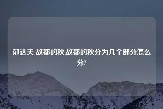 郁达夫 故都的秋,故都的秋分为几个部分怎么分?
