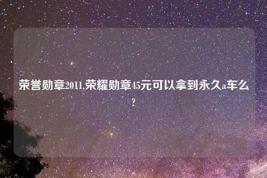 荣誉勋章2011,荣耀勋章45元可以拿到永久a车么?