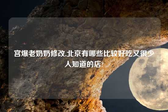 宫爆老奶奶修改,北京有哪些比较好吃又很少人知道的店?