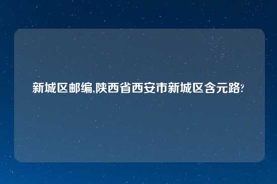 新城区邮编,陕西省西安市新城区含元路?