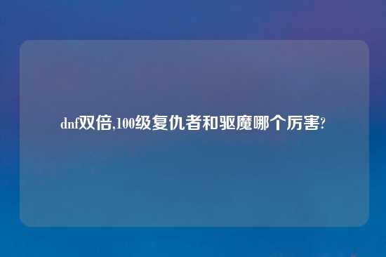 dnf双倍,100级复仇者和驱魔哪个厉害?