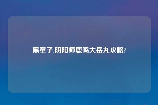 黑童子,阴阳师鹿鸣大岳丸攻略?