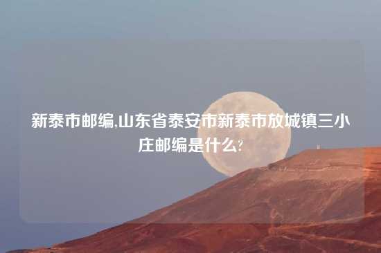 新泰市邮编,山东省泰安市新泰市放城镇三小庄邮编是什么?