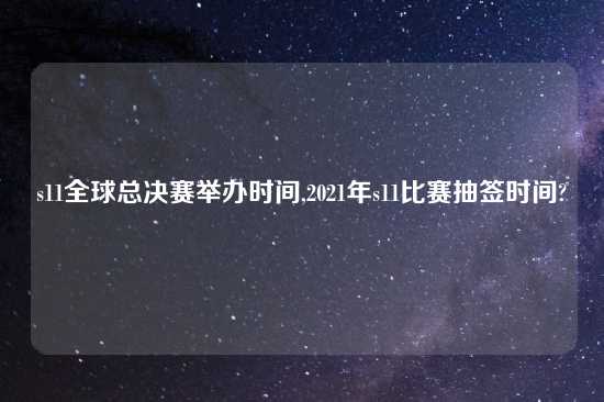 s11全球总决赛举办时间,2021年s11比赛抽签时间?