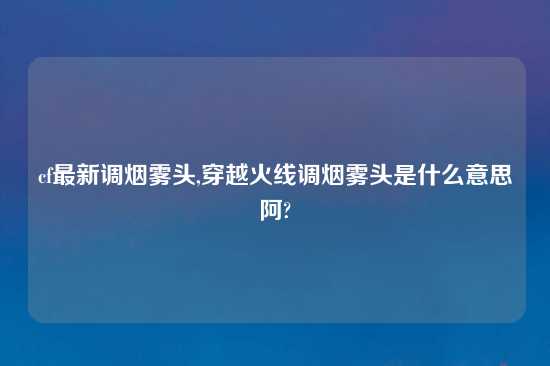 cf最新调烟雾头,穿越火线调烟雾头是什么意思阿?