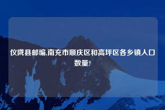 仪陇县邮编,南充市顺庆区和高坪区各乡镇人口数量?