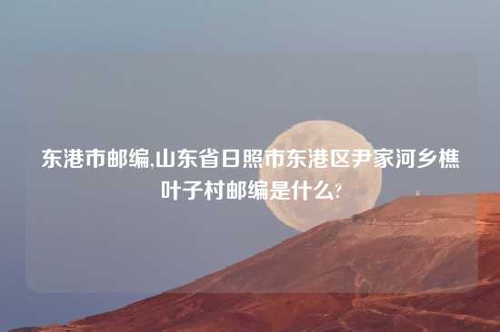 东港市邮编,山东省日照市东港区尹家河乡樵叶子村邮编是什么?