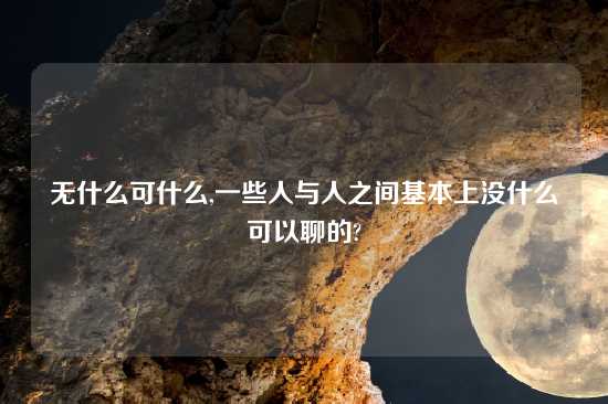 无什么可什么,一些人与人之间基本上没什么可以聊的?