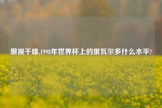 傲视千雄,1998年世界杯上的里瓦尔多什么水平?