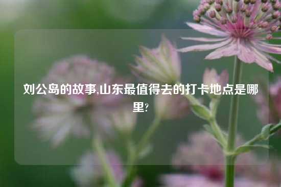 刘公岛的故事,山东最值得去的打卡地点是哪里?