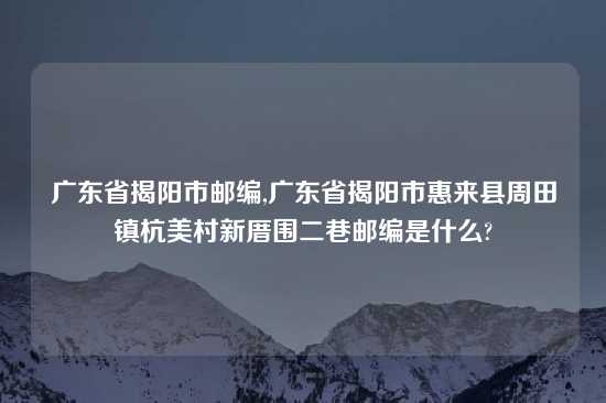 广东省揭阳市邮编,广东省揭阳市惠来县周田镇杭美村新厝围二巷邮编是什么?