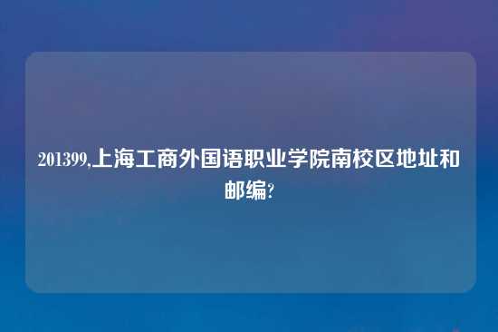 201399,上海工商外国语职业学院南校区地址和邮编?