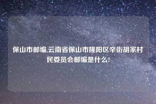 保山市邮编,云南省保山市隆阳区辛街胡家村民委员会邮编是什么?