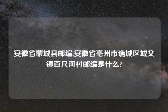 安徽省蒙城县邮编,安徽省亳州市谯城区城父镇百尺河村邮编是什么?