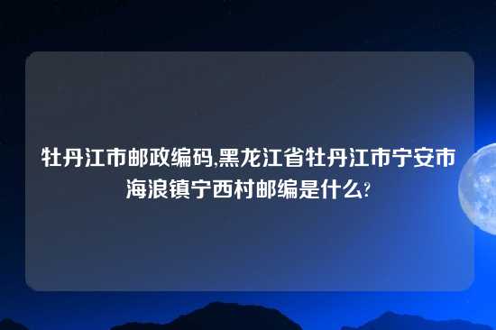 牡丹江市邮政编码,黑龙江省牡丹江市宁安市海浪镇宁西村邮编是什么?