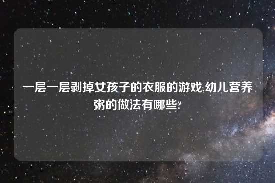 一层一层剥掉女孩子的衣服的游戏,幼儿营养粥的做法有哪些?