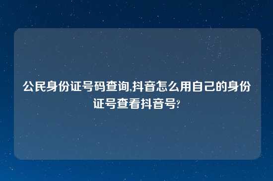 公民身份证号码查询,抖音怎么用自己的身份证号查看抖音号?