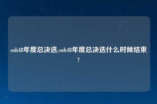 snh48年度总决选,snh48年度总决选什么时候结束?
