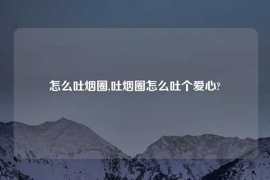 怎么吐烟圈,吐烟圈怎么吐个爱心?