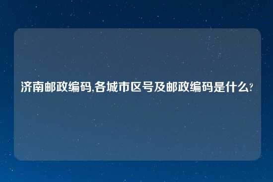 济南邮政编码,各城市区号及邮政编码是什么?