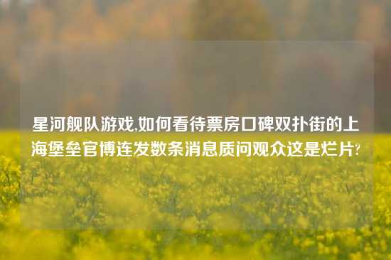 星河舰队游戏,如何看待票房口碑双扑街的上海堡垒官博连发数条消息质问观众这是烂片?
