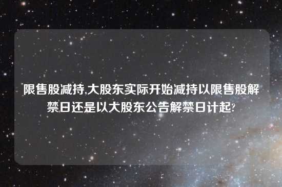 限售股减持,大股东实际开始减持以限售股解禁日还是以大股东公告解禁日计起?