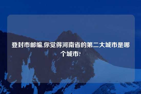 登封市邮编,你觉得河南省的第二大城市是哪个城市?