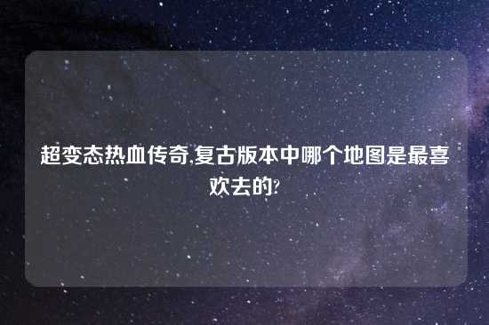 超变态热血传奇,复古版本中哪个地图是最喜欢去的?