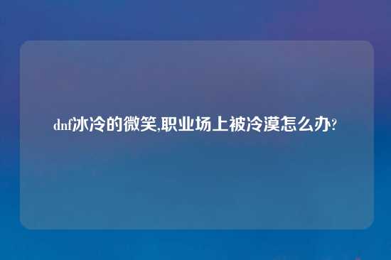 dnf冰冷的微笑,职业场上被冷漠怎么办?