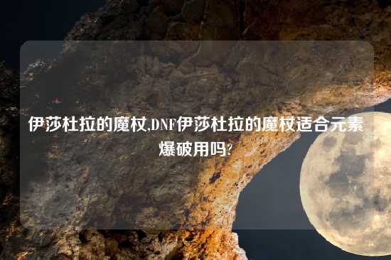 伊莎杜拉的魔杖,DNF伊莎杜拉的魔杖适合元素爆破用吗?