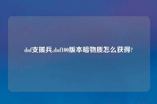 dnf支援兵,dnf100版本暗物质怎么获得?